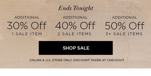 ENDS TONIGHT Additional 30% Off 1 Sale Item Additional 40% Off 2 Sale Items Additional 50% Off 3+ Sale Items SHOP SALE > ONLINE & U.S. STORE ONLY. DISCOUNT TAKEN AT CHECKOUT.