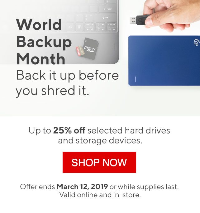 World Backup Month Back it up before you shred it. Up to 25% off selected hard drives and storage devices. SHOP NOW | Offer ends March 12, 2019 or while supplies last. Valid online and in-store.