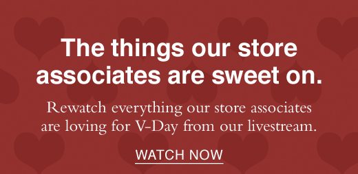 The things our store associates are sweet on. Rewatch everything our store associates are loving for V-Day from our livestream. WATCH NOW