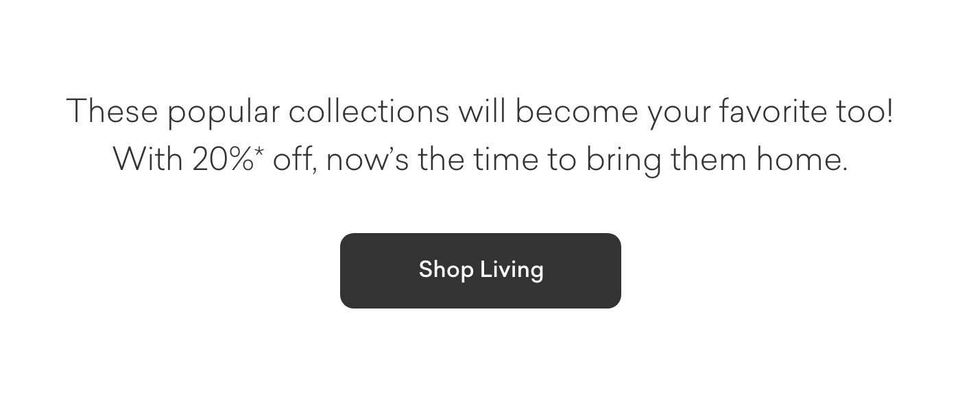 These popular collections will become yours too! With 20% off, now's the time to bring them home. Shop Living