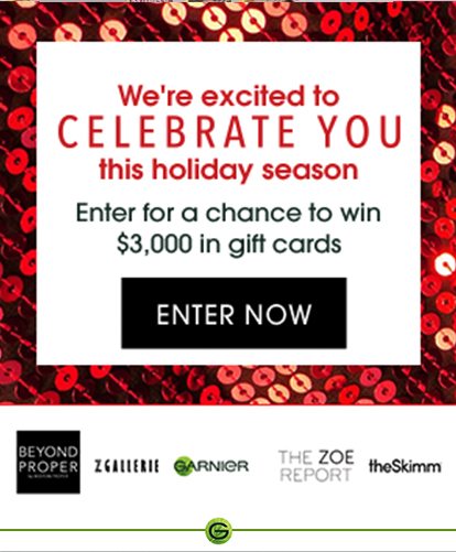 We're excited to CELEBRATE YOU this holiday season - Enter for a chance to win $3,000 in gift cards - ENTER NOW - BEYOND PROPER - ZGALLERIE - GARNIER - THE ZOE REPORT - theSkimm