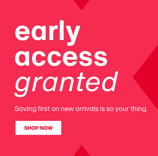 early access granted. Saving first on new arrivals is so your thing. SHOP NOW