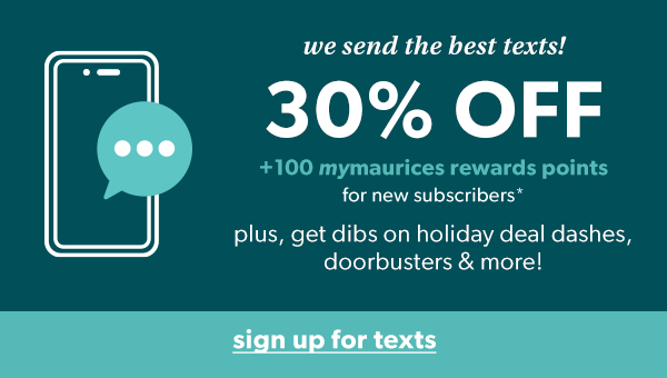 We send the best texts! 30% off +100 mymaurices rewards points for new subscribers*. Plus, get dibs on holiday deal dashes, doorbusters & more! Sign up for texts.