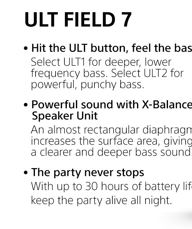  ULT Field 7 | • Hit the ULT button, feel the bass | Select ULT1 for deeper, lower frequency bass. Select ULT2 for powerful, punchy bass. • Powerful sound with X-Balanced Speaker Unit | An almost rectangular diaphragm increases the surface area, giving a clearer and deeper bass sound. • The party never stops | With up to 30 hours of battery life¹, keep the party alive all night.