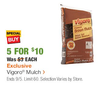 SB 5 FOR $10 Was $3 EACH Exclusive Vigoro® Mulch > Limit 60. Selection Varies by Store.