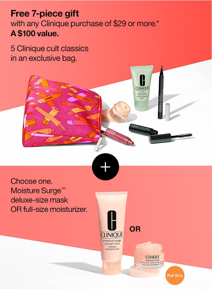 Free 7-piece gift with any Clinique purchase of $29 or more.* A $100 value. 5 Clinique cult classics in an exclusive bag. PLUS Choose one. Moisture Surge™ deluxe-size mask OR full-size moisturizer.