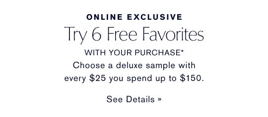 ONLINE EXCLUSIVE Try 6 Free Favorites WITH YOUR PURCHASE* Choose a deluxe sample with every $25 you spend up to $150. SEE DETAILS »