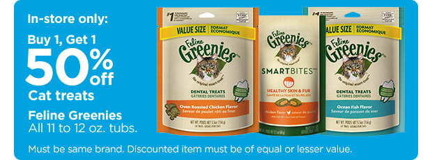 In-store only: Buy 1, Get 1 50% off Cat treats. Feline Greenies. All 11 to 12 oz. tubs. Must be same brand. Discounted item must be of equal or lesser value.