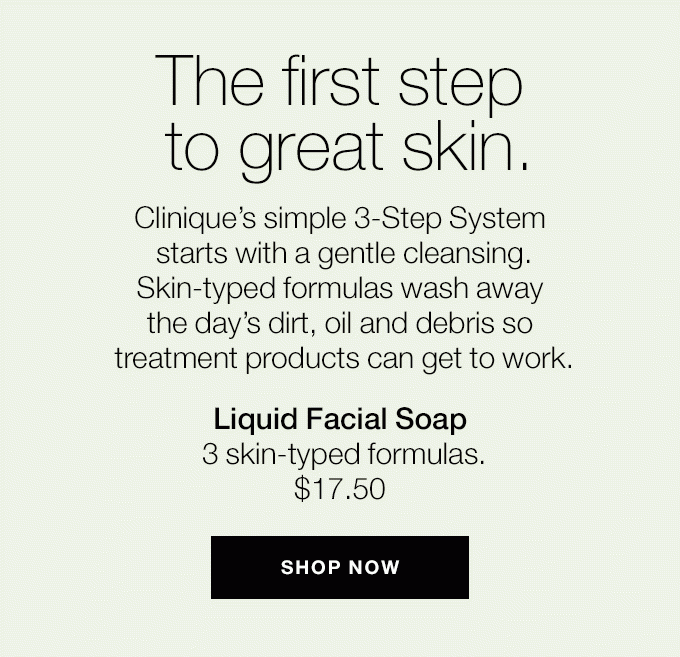 The first step to great skin. Clinique’s simple 3-Step System starts with a gentle cleansing. Skin-typed formulas wash away the day’s dirt, oil and debris so treatment products can get to work. Liquid Facial Soap 3 skin-typed formulas. $17.50 SHOP NOW