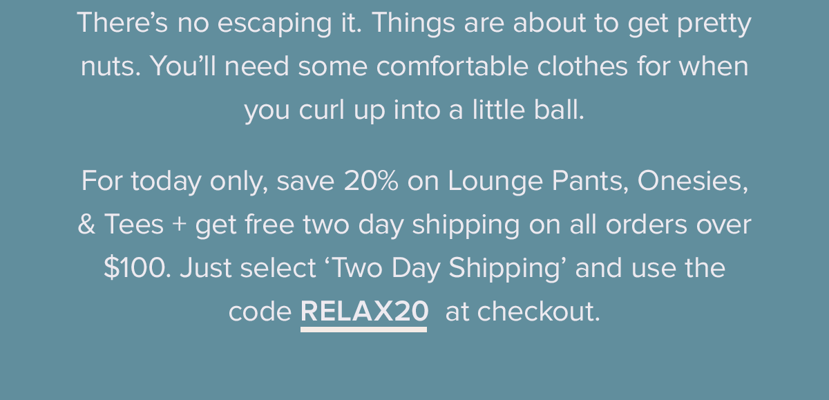 There’s no escaping it. Things are about to get pretty nuts. You’ll need some comfortable clothes for when you curl up into a little ball. For today only, save 20% on Lounge Pants, Onesies, & Tees + get free two day shipping on all orders over $100. Just select ‘Two Day Shipping’ and use the code RELAX20 at checkout. 