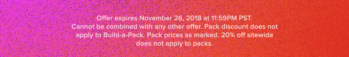  Offer expires November 26, 2018 at 11:59PM PST. Cannot be combined with any other offer. Pack discount does not apply to Build-a-Pack. Pack prices as marked. 20% off sitewide does not apply to packs.