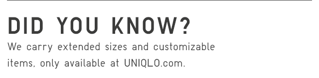 DID YOU KNOW? WE CARRY EXTENDED SIZED AND CUSTOMIZABLE ITEMS, ONLY AVAILABLE AT UNIQLO.COM