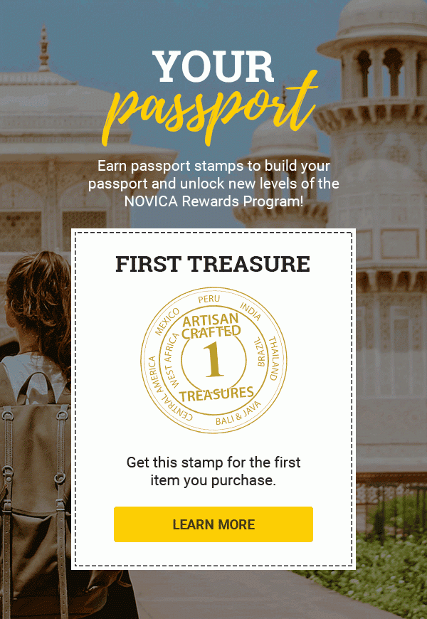 YOUR PASSPORT | Earn passport stamps to build your passport and unlock new levels of the NOVICA Rewards Program! | SECOND TREASURE | ARTISAN CRAFTED TREASURES | Get this stamp for the second item you purchase.| THIRD TREASURE | Get this stamp for the third item you purchase. | FOURTH TREASURE | Get this stamp for the fourth item you purchase. | ARTISAN IMPACT | Get this stamp for buying 4 items from any 1 artist. | COLLECTOR | Get this stamp for every $400 you spend. | NOVICA CUSTODIAN | Get this stamp for every $1000 you spend after your first $4000. | REGIONAL JETSETTER | Get this stamp when you’ve made purchases from 4 regions. | GLOBAL JETSETTER | Get this stamp when you’ve made purchases from 8 regions. | ARTISAN LENDER | Get this stamp when you make your first Artisan Loan. | ARTISAN ANGEL | Get this stamp when you’ve made your 10th Artisan Loan. | GLOBAL BENEFACTOR | Get this stamp for every 20 Artisan Loans you make. | LEARN MORE