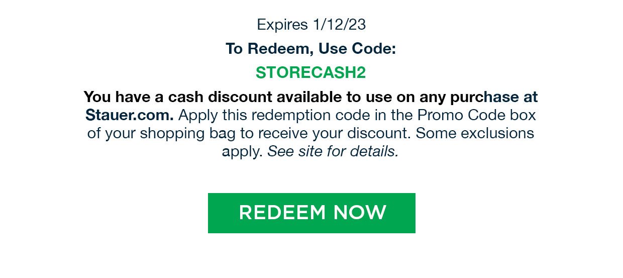 Expires 1/12/23. To Redeem, Use Code: STORECASH2. You have a cash discount available to use on any purchase at Stauer.com. Apply this redemption code in the Promo Code box of your shopping bag to receive your discount. Some exclusions apply. See site for details. Redeem Now.