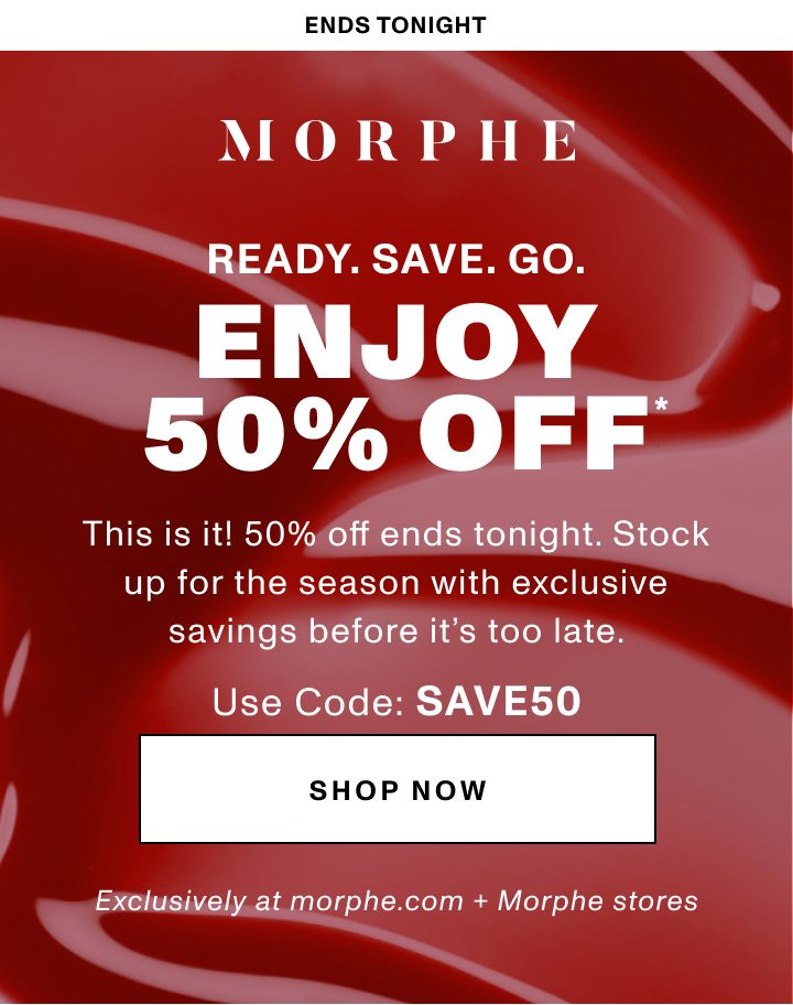 MORPHE ENDS TONIGHT READY. SAVE. GO. ENJOY 50% OFF* This is it! 50% off ends tonight. Stock up for the season with exclusive savings before it’s too late. USE CODE: SAVE50 Exclusively at morphe.com + Morphe stores SHOP NOW