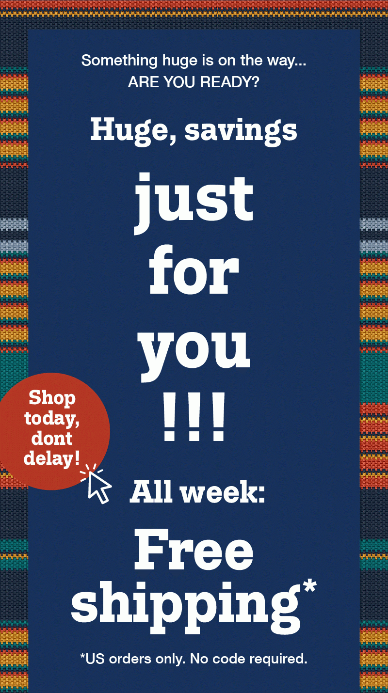 Something huge is on the way... Are you ready? Huge, savings just for you!! All week: Free shipping! Us orders only. No code required. Shop today, don't delay!