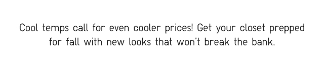 SUBHEADER - COOL TEMPS CALL FOR EVEN COOLER PRICES! GET YOUR CLOSET PREPPER FOR FALL WITH NEW LOOKS THAT WONT BREAK THE BANK.