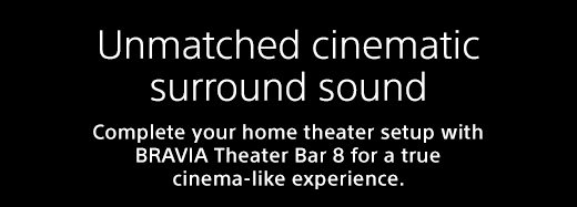 Unmatched cinematic surround sound | Complete your home theater setup with BRAVIA Theater Bar 8 for a true cinema-like experience.