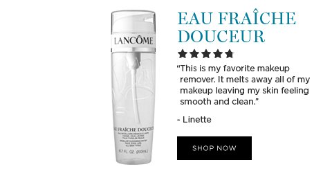 EAU FRAÎCHE DOUCEUR 'This is my favorite makeup remover. It melts away all of my makeup leaving my skin feeling smooth and clean.' -Linette SHOP NOW