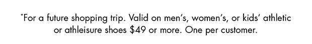 *FOR A FUTURE SHOPPING TRIP. VALID ON MEN’S, WOMEN’S, OR KIDS’ ATHLETIC OR ATHLEISURE SHOES $49 OR MORE. ONE PER CUSTOMER.