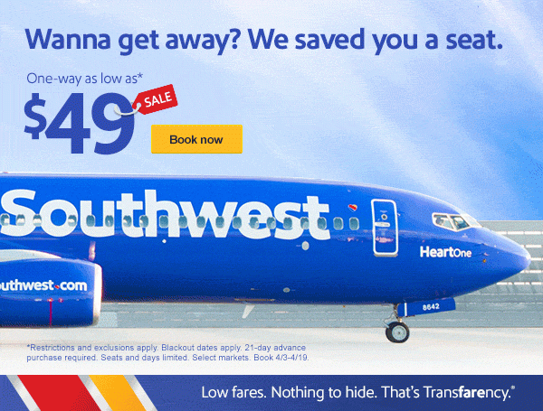Wanna get away? We saved you a seat. One-way as low as* $49. [Book now]. *Restrictions and exclusions apply. Blackout dates apply. 21-day advance purchase required. Seats and days limited. Select markets. Book 4/3-4/19.