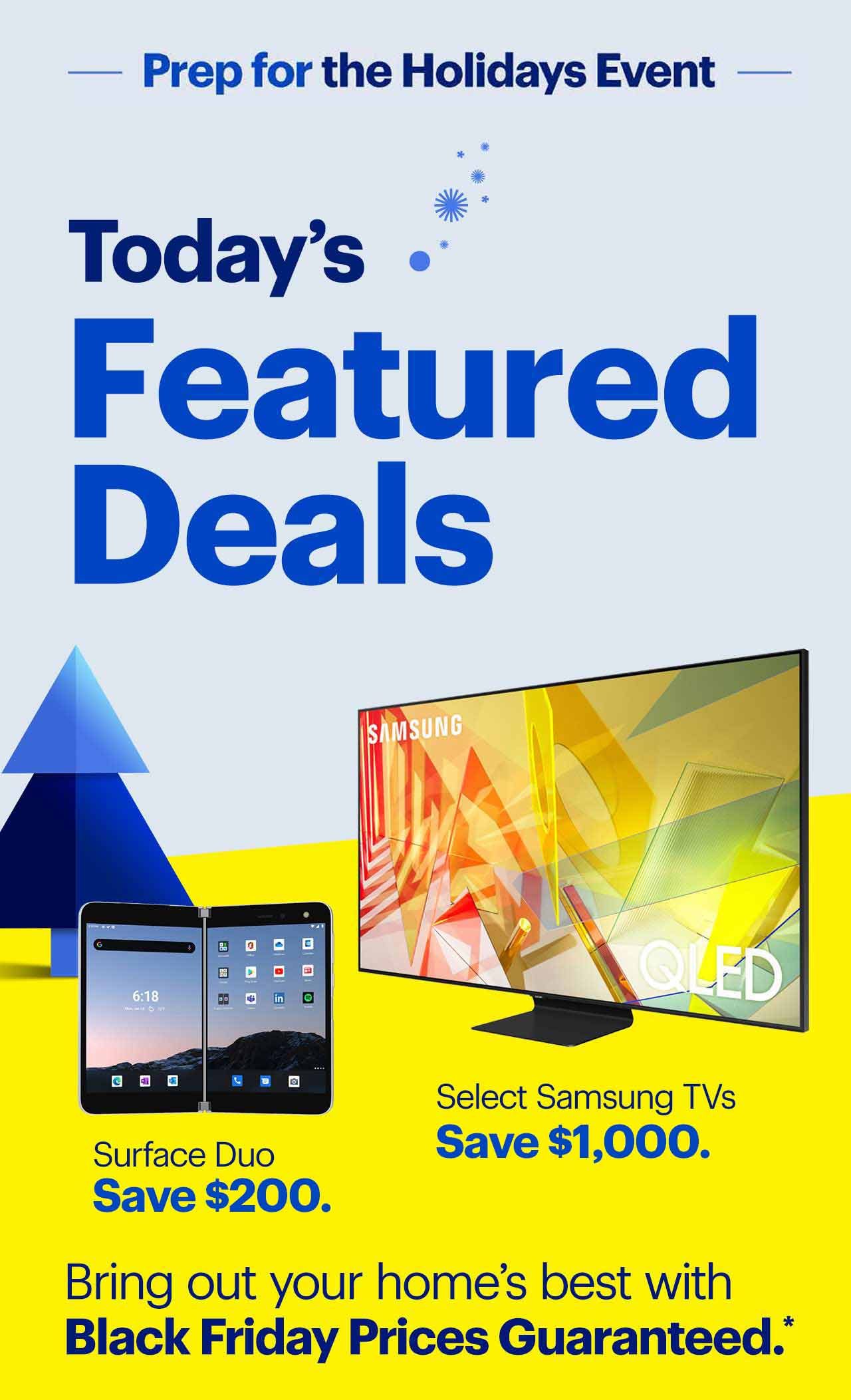 Prep for the holidays event. Today’s featured deals are: Save $1,000 on select Samsung TVs; and save $200 on Surface Duo. Bring out your home’s best with Black Friday Prices Guaranteed. Reference disclaimer.