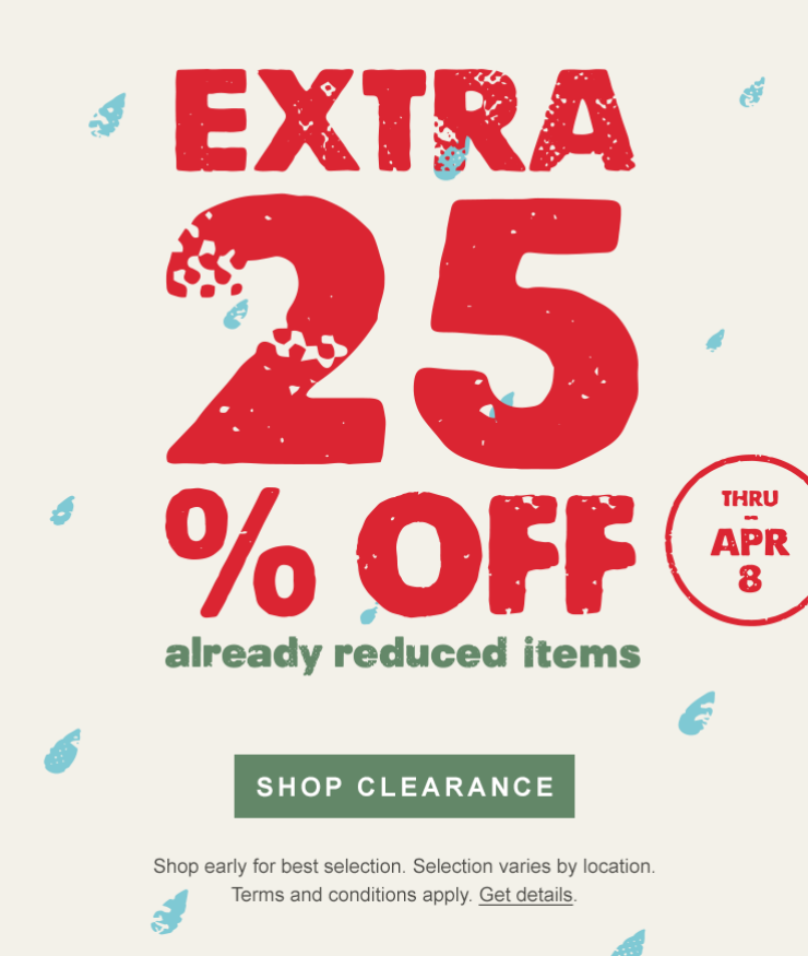 Extra 25 percent off already reduced items. Thru Apr 8. SHOP CLEARANCE. Shop early for best selection. Selection varies by location. Terms and conditions apply. Get details.