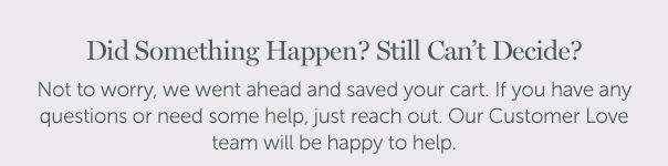 Did Something Happen? Still Can't Decide? Not to worry, we went ahead and saved your cart. If you have any questions or need some help, just reach out. Our Customer Love team will be happy to help.