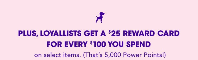 LOYALLISTS GET A $25 REWARD CARD FOR EVERY $100 YOU SPEND