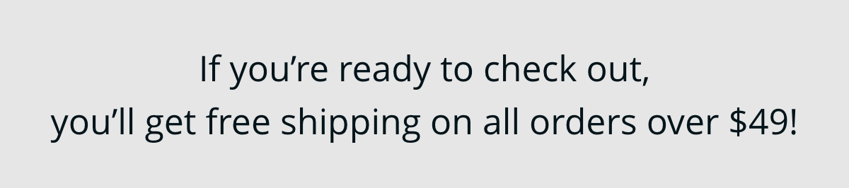 If you're ready to check out, you'll get free shipping on all orders over $49!