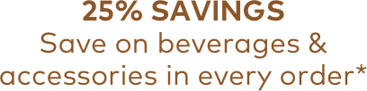 25% SAVINGS | Save on beverages & accessories in every order*