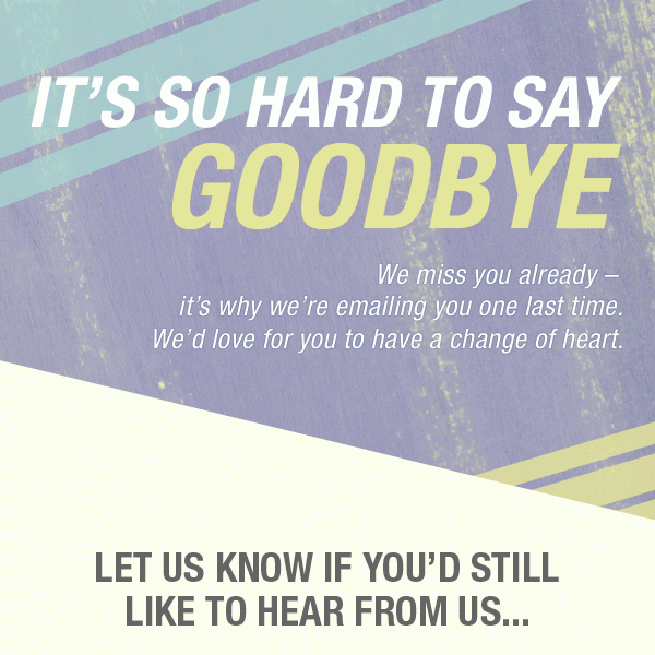 IT'S SO HARD TO SAY GOODBYE - WE MISS YOU ALREADY - IT'S WHY WE'RE EMAILING YOU ONE LAST TIME, WE'D LOVE FOR YOU TO HAVE A CHANGE OF HEART. - LET US KNOW IF YOU'D STILL LIKE TO HEAR FROM US... 