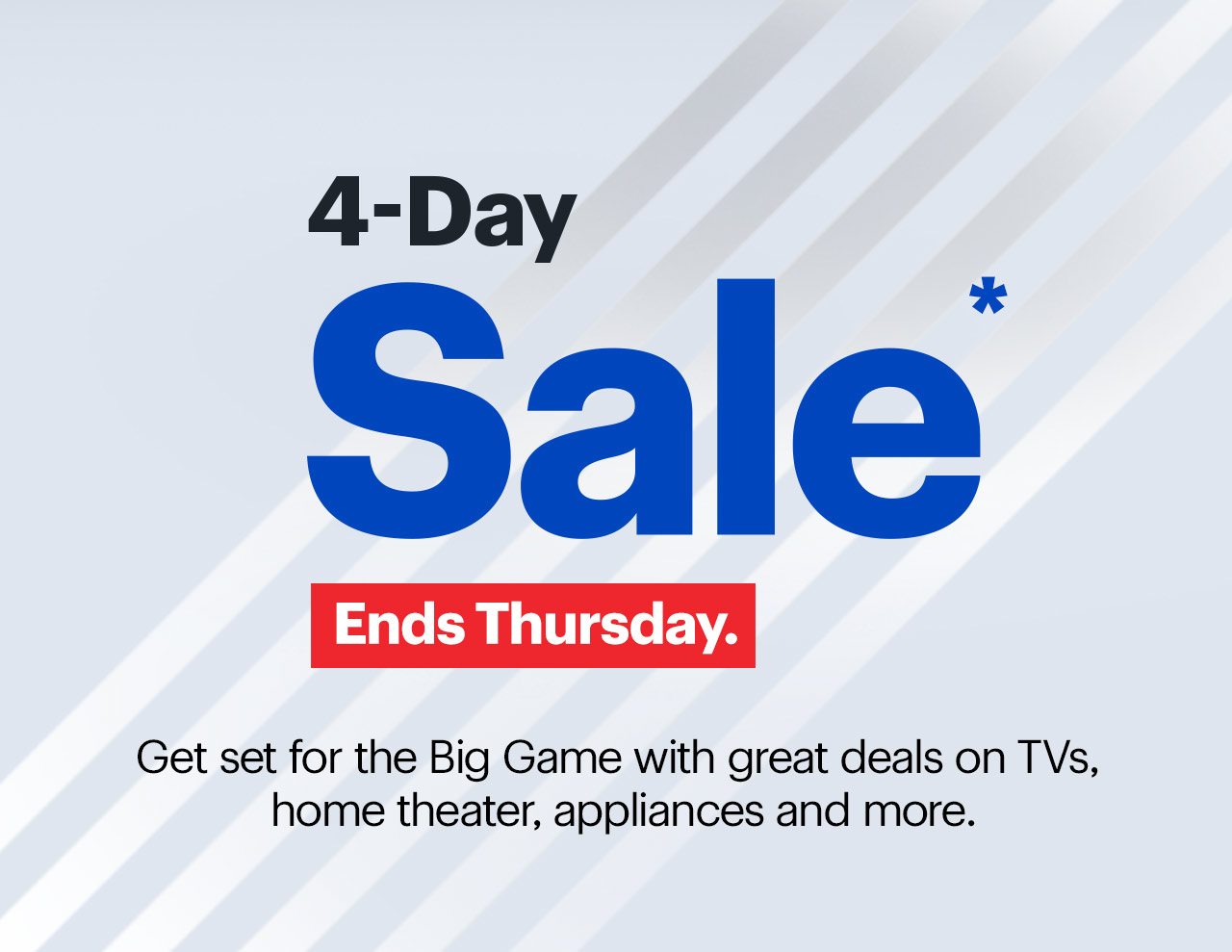 4-Day Sale ends Thursday. Get set for the Big Game with great deals on TVs, home theater, appliances and more. Reference disclaimer.