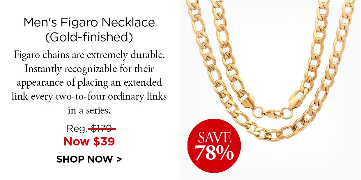 Save 78%. Men's Figaro Necklace (Gold-finished). Figaro chains are extremely durable. Instantly recognizable for their appearance of placing an extended link every two-to-four ordinary links in a series. Reg. $179, Now $39. SHOP NOW.