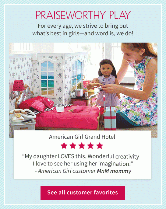 PRAISEWORTHY PLAY For every age, we strive to bring out what’s best in girls—and word is, we do! American Girl Grand Hotel “My daughter LOVES this. Wonderful creativity—I love to see her using her imagination!” - American Girl customer MnM mommy See all customer favorites