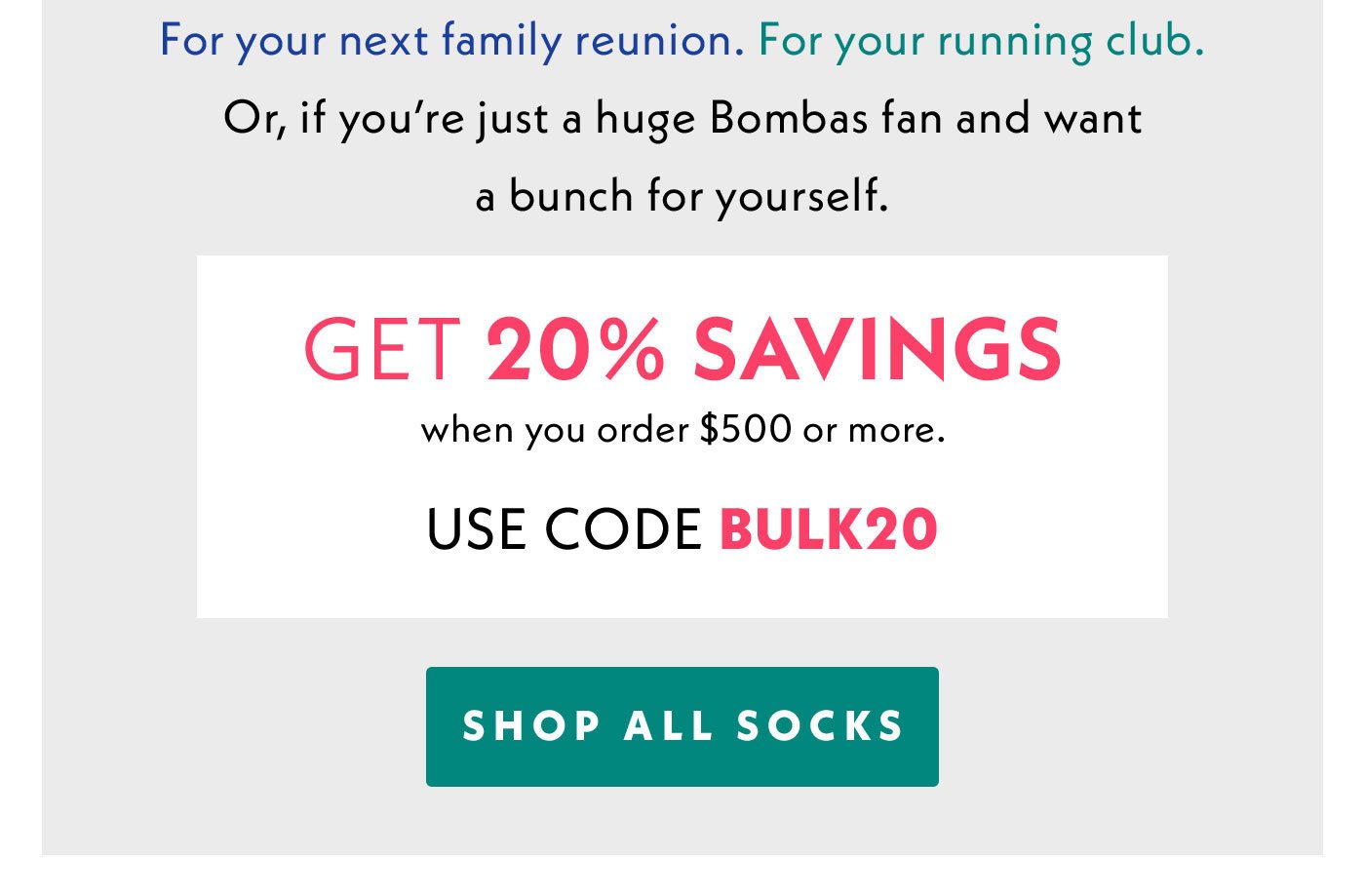 For your next family reunion. For your running club. Or, if you're just a huge Bombas fan and want a bunch for yourself. Get 20% Savings when you order $500 or more. Use code BULK20. Shop All Socks