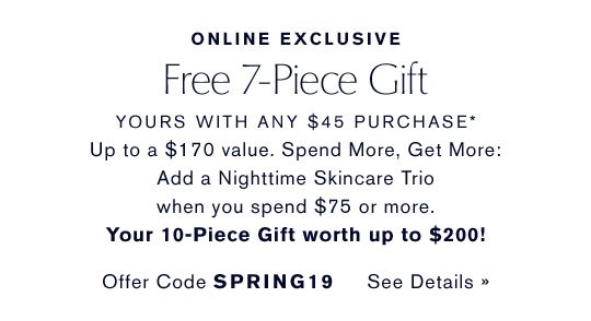 ONLINE EXCLUSIVE | Free 7-Piece Gift, yours with any $45 purchase* Up to a $170 value. Spend More, Get More: Add a Nighttime Skincare Trio when you spend $75 or more. Your 10-Piece Gift worth up to $200! Offer Code SPRING19 See Details