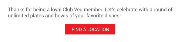 Thanks for being a loyal Club Veg member. Let’s celebrate with a round of unlimited plates and bowls of your favorite dishes! FIND A LOCATION