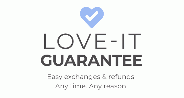 Love-It Guarantee Easy exchanges & refunds. Any time. Any reason.
