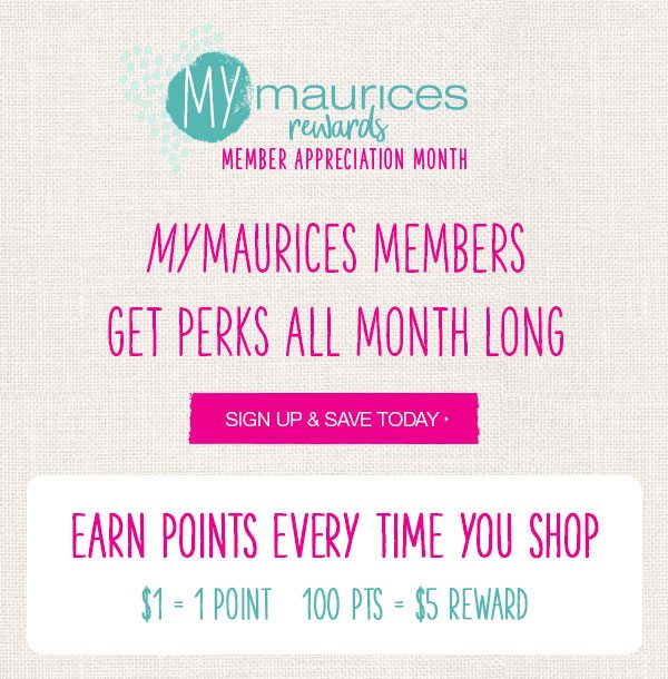 mymaurices rewards Member Appreciation Month. mymaurices members get perks all month long. Sign up and save today. Earn points every time you shop. $1 = 1 point. 100 pts = $5 reward.