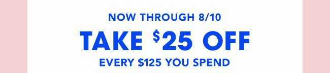 NOW THROUGH 8/10 TAKE $25 OFF EVERY $125 YOU SPEND