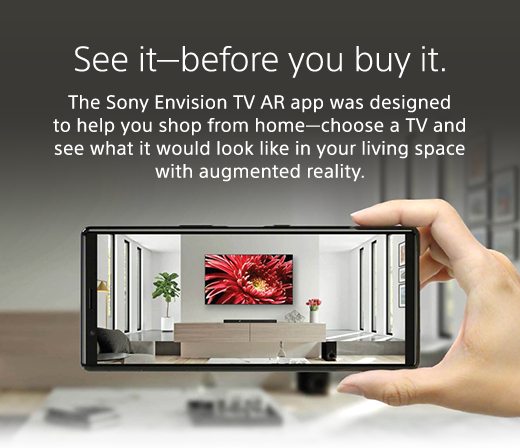 See it—before you buy it. The Sony Envision TV AR app was designed to help you shop from home—choose a TV and see what it would look like in your living space with augmented reality.