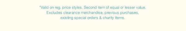 *Valid on reg. price styles. Second item of equal or lesser value. Excludes clearance merchandise, previous purchases, existing special orders and charity items.