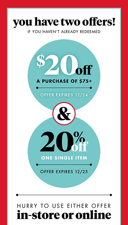 you have two offers! IF YOU HAVEN'T ALREADY REDEEMED $20off A PURCHASE OF $75+ OFFER EXPIRES 12/24 & 20% OFF ONE SINGLE ITEM OFFER EXPIRES 12/25 HURRY TO USE EITHER OFFER in-store or online