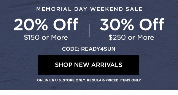 MEMORIAL DAY WEEKEND SALE 20% OFF $150 or More 30% OFF $250 or More CODE: READY4SUN SHOP NEW ARRIVALS > ONLINE & U.S. STORE ONLY. REGULAR-PRICED ITEMS ONLY.