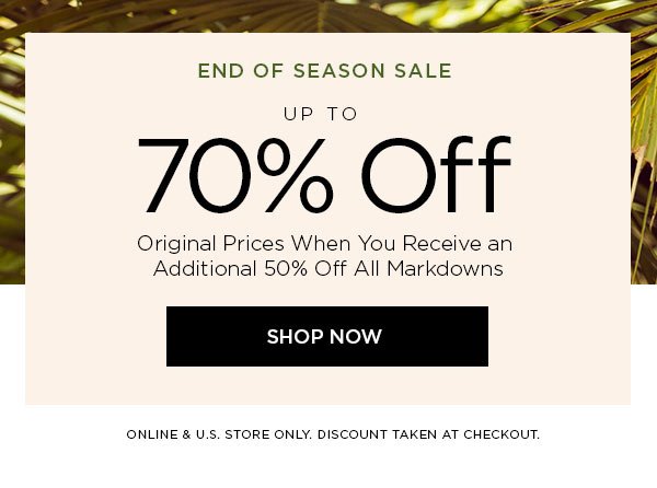 END OF SEASON SALE Up to 70% Off Original Prices When You Receive an Additional 50% Off All Markdowns SHOP NOW > ONLINE & U.S. STORE ONLY. DISCOUNT TAKEN AT CHECKOUT.