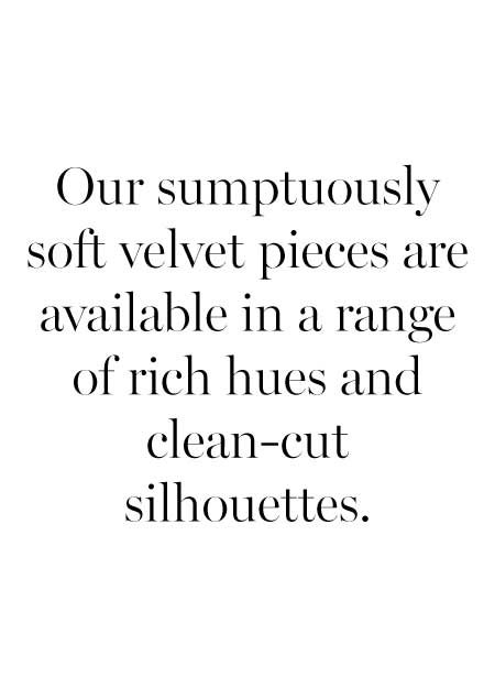 Our velvet pieces are available in a range of rich hues and clean-cut silhouettes, each with a sumptuously soft finish.
