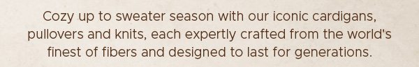 Cozy up to sweater season with our iconic cardigans, pullovers and knits, each expertly crafted from the world's finest of fibers and designed to last for generations.