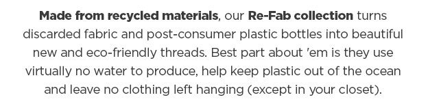 Made from recycled materials, our Re-Fab collection turns discarded fabric and post-consumer plastic bottles into beautiful new and eco-friendly threads. Best part about 'em is they use virtually no water to produce, help keep plastic out of the ocean and leave no clothing left hanging (except in your closet).