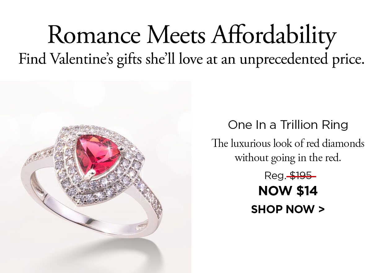 Romance Meets Affordability Find Valentine's gifts she'll love at an unprecedented price. One In a Trillion Ring. The luxurious look of red diamonds without going in the red. Reg. $195, NOW $14. Shop Now link.